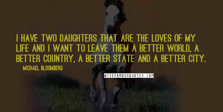 Michael Bloomberg Quotes: I have two daughters that are the loves of my life and I want to leave them a better world, a better country, a better state and a better city.
