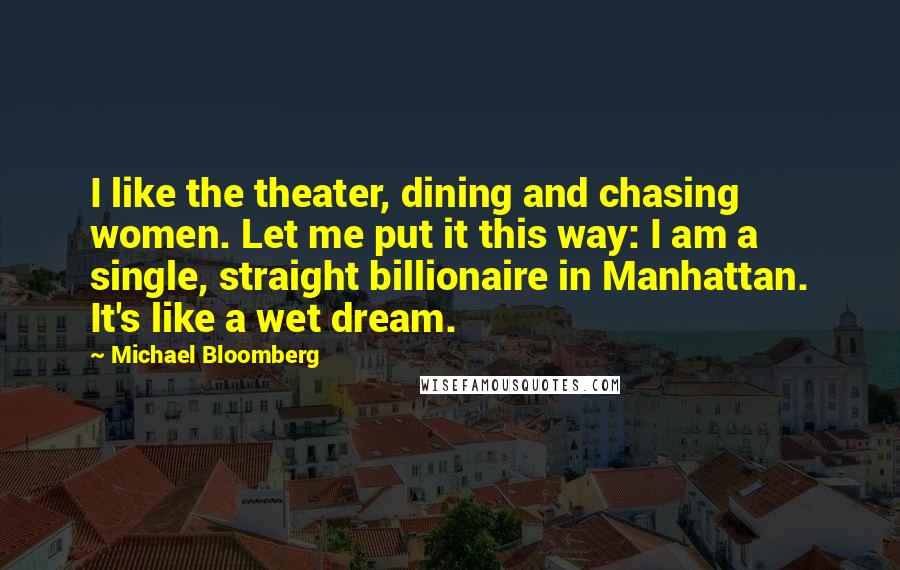 Michael Bloomberg Quotes: I like the theater, dining and chasing women. Let me put it this way: I am a single, straight billionaire in Manhattan. It's like a wet dream.