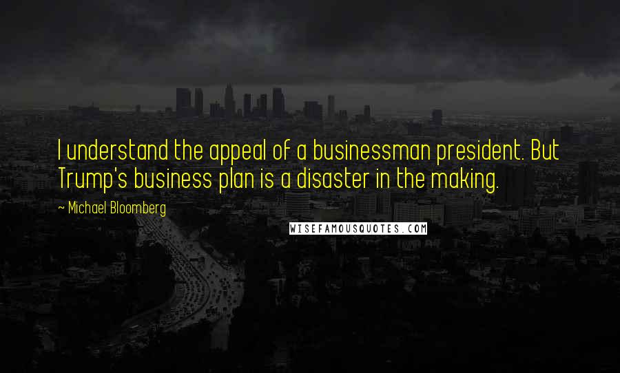 Michael Bloomberg Quotes: I understand the appeal of a businessman president. But Trump's business plan is a disaster in the making.