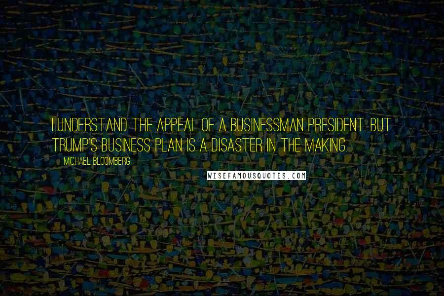 Michael Bloomberg Quotes: I understand the appeal of a businessman president. But Trump's business plan is a disaster in the making.