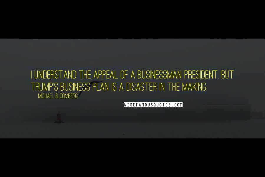 Michael Bloomberg Quotes: I understand the appeal of a businessman president. But Trump's business plan is a disaster in the making.