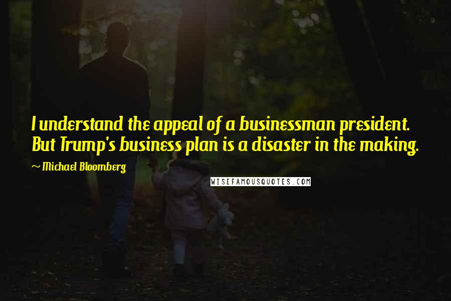 Michael Bloomberg Quotes: I understand the appeal of a businessman president. But Trump's business plan is a disaster in the making.