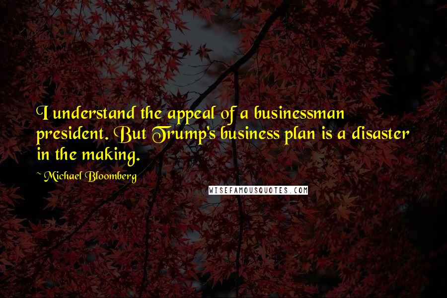 Michael Bloomberg Quotes: I understand the appeal of a businessman president. But Trump's business plan is a disaster in the making.