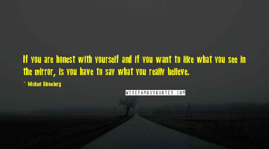 Michael Bloomberg Quotes: If you are honest with yourself and if you want to like what you see in the mirror, is you have to say what you really believe.