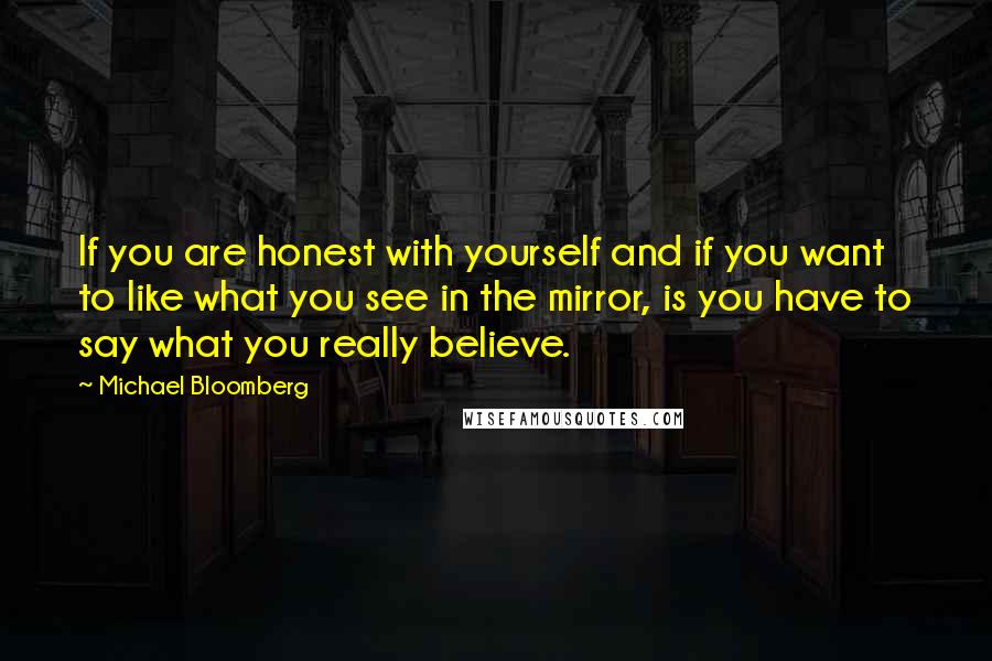 Michael Bloomberg Quotes: If you are honest with yourself and if you want to like what you see in the mirror, is you have to say what you really believe.