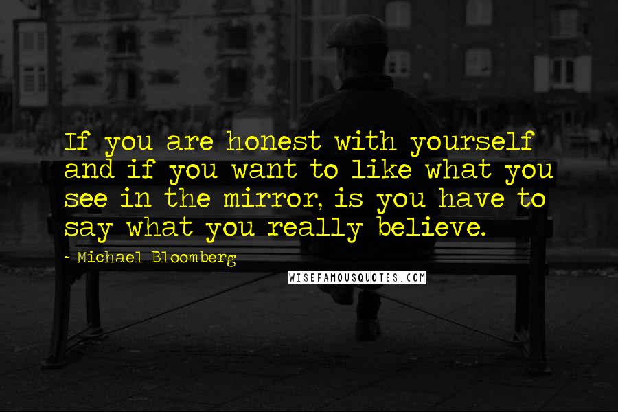 Michael Bloomberg Quotes: If you are honest with yourself and if you want to like what you see in the mirror, is you have to say what you really believe.