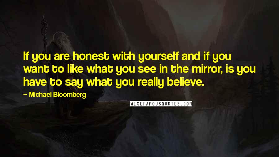 Michael Bloomberg Quotes: If you are honest with yourself and if you want to like what you see in the mirror, is you have to say what you really believe.