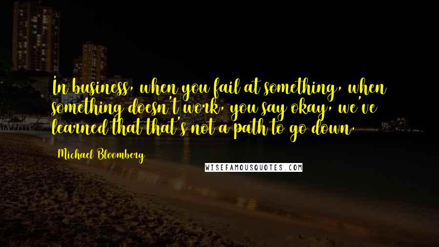 Michael Bloomberg Quotes: In business, when you fail at something, when something doesn't work, you say okay, we've learned that that's not a path to go down.