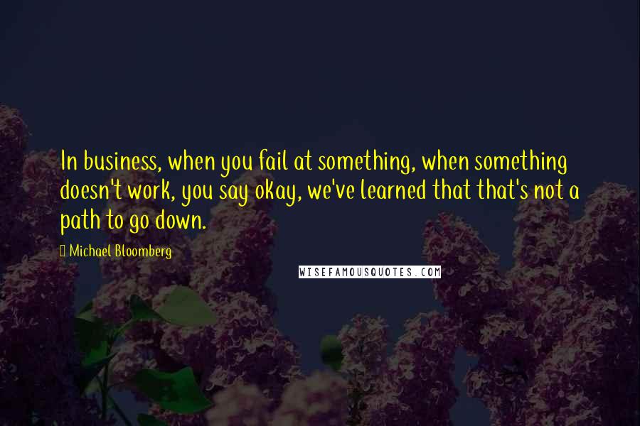 Michael Bloomberg Quotes: In business, when you fail at something, when something doesn't work, you say okay, we've learned that that's not a path to go down.