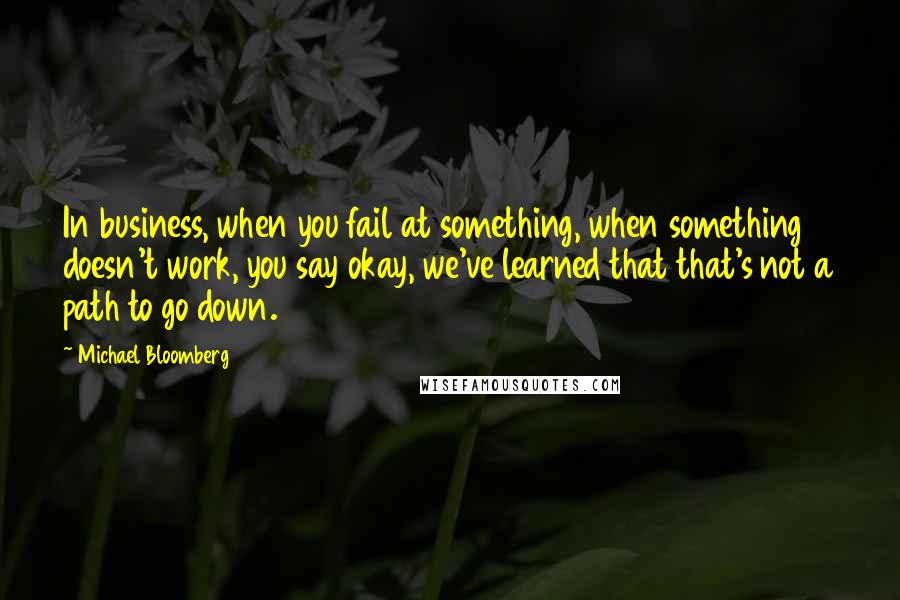 Michael Bloomberg Quotes: In business, when you fail at something, when something doesn't work, you say okay, we've learned that that's not a path to go down.