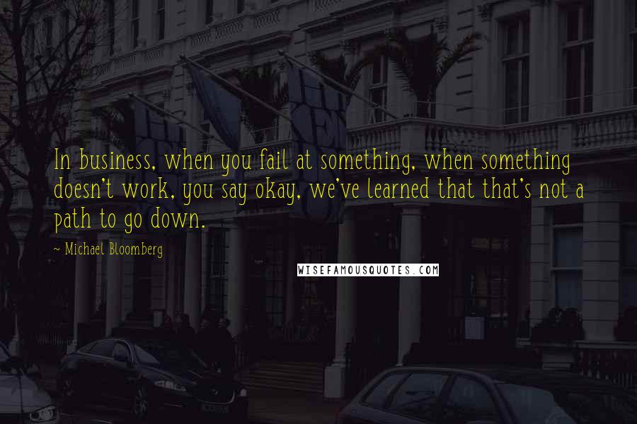 Michael Bloomberg Quotes: In business, when you fail at something, when something doesn't work, you say okay, we've learned that that's not a path to go down.