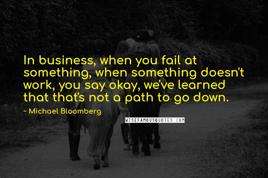 Michael Bloomberg Quotes: In business, when you fail at something, when something doesn't work, you say okay, we've learned that that's not a path to go down.