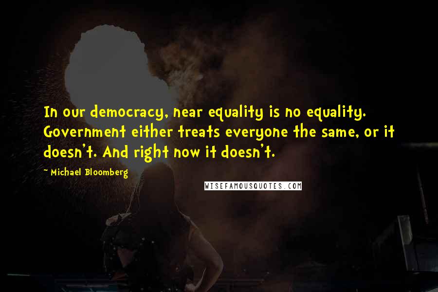 Michael Bloomberg Quotes: In our democracy, near equality is no equality. Government either treats everyone the same, or it doesn't. And right now it doesn't.