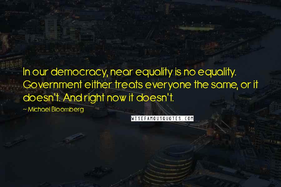 Michael Bloomberg Quotes: In our democracy, near equality is no equality. Government either treats everyone the same, or it doesn't. And right now it doesn't.