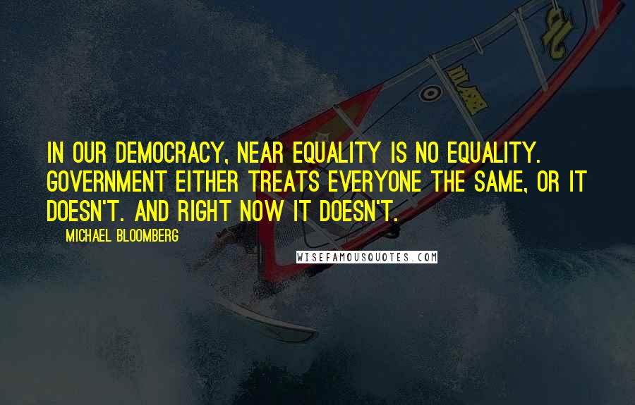 Michael Bloomberg Quotes: In our democracy, near equality is no equality. Government either treats everyone the same, or it doesn't. And right now it doesn't.