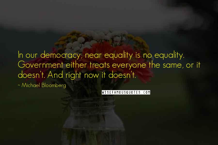 Michael Bloomberg Quotes: In our democracy, near equality is no equality. Government either treats everyone the same, or it doesn't. And right now it doesn't.