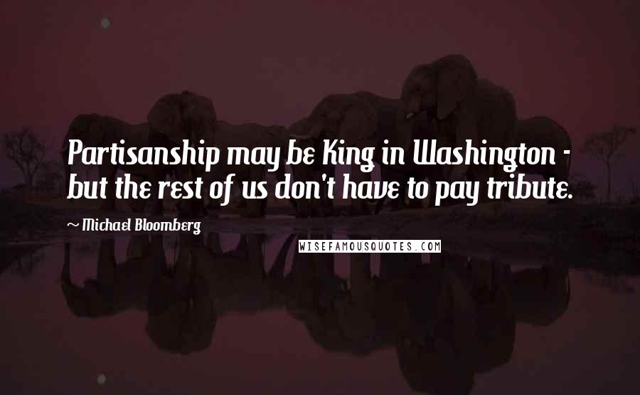 Michael Bloomberg Quotes: Partisanship may be King in Washington - but the rest of us don't have to pay tribute.