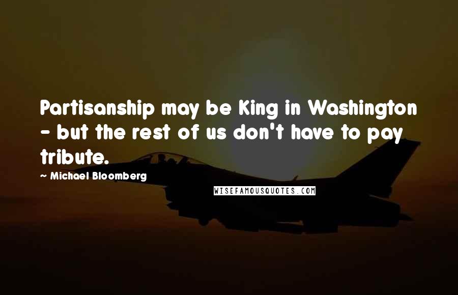 Michael Bloomberg Quotes: Partisanship may be King in Washington - but the rest of us don't have to pay tribute.