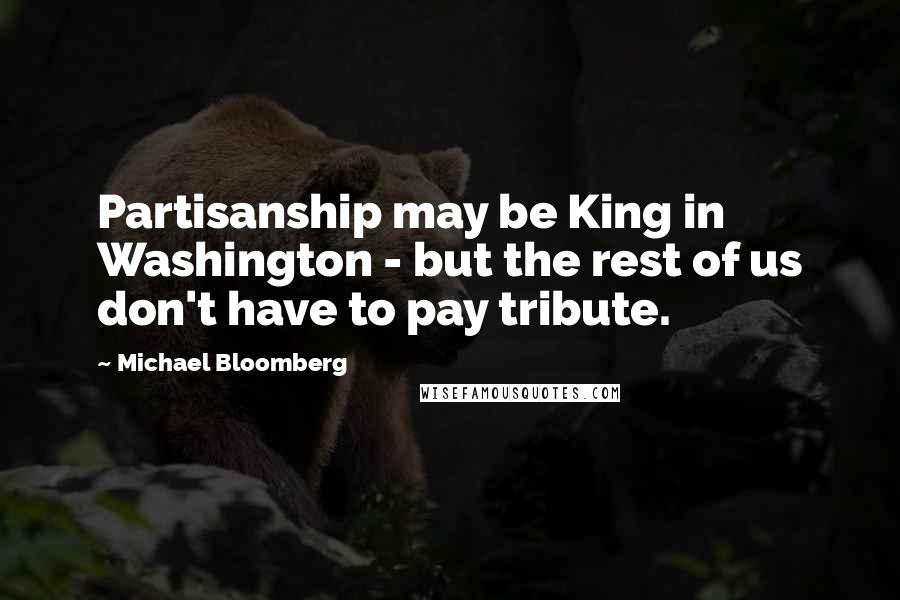 Michael Bloomberg Quotes: Partisanship may be King in Washington - but the rest of us don't have to pay tribute.