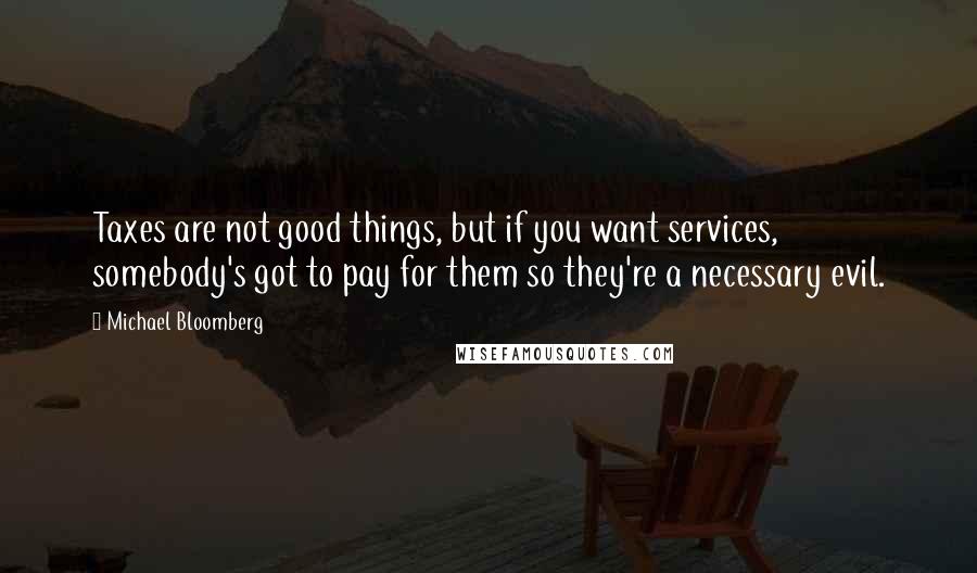 Michael Bloomberg Quotes: Taxes are not good things, but if you want services, somebody's got to pay for them so they're a necessary evil.