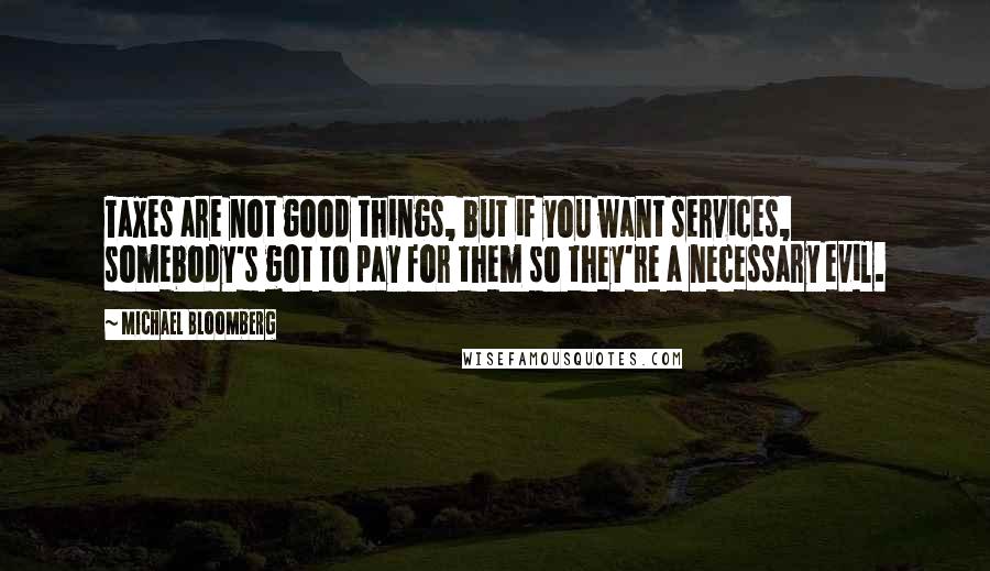 Michael Bloomberg Quotes: Taxes are not good things, but if you want services, somebody's got to pay for them so they're a necessary evil.