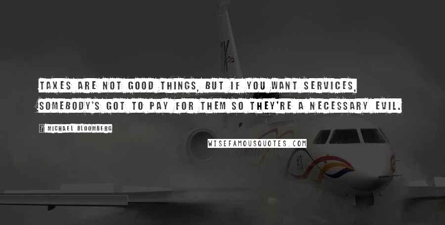 Michael Bloomberg Quotes: Taxes are not good things, but if you want services, somebody's got to pay for them so they're a necessary evil.