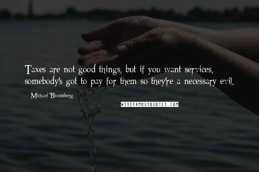 Michael Bloomberg Quotes: Taxes are not good things, but if you want services, somebody's got to pay for them so they're a necessary evil.