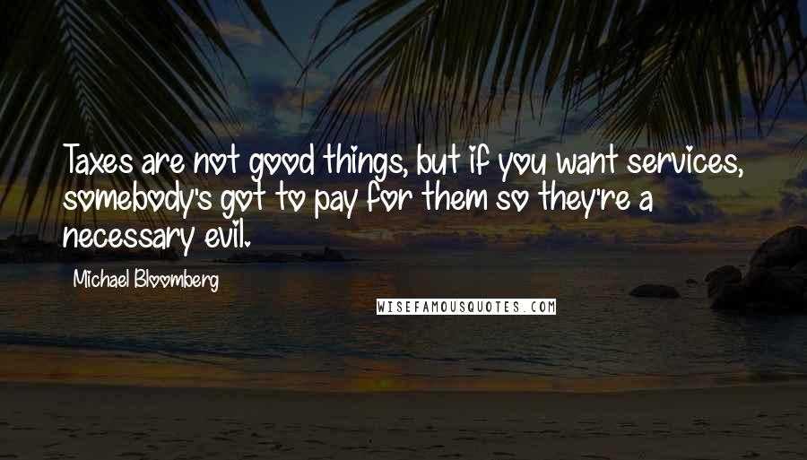 Michael Bloomberg Quotes: Taxes are not good things, but if you want services, somebody's got to pay for them so they're a necessary evil.