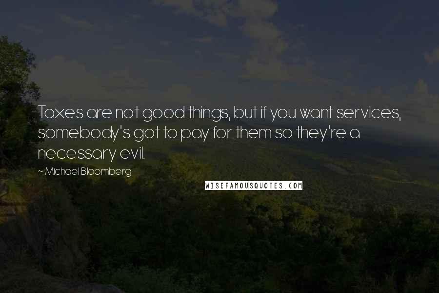 Michael Bloomberg Quotes: Taxes are not good things, but if you want services, somebody's got to pay for them so they're a necessary evil.