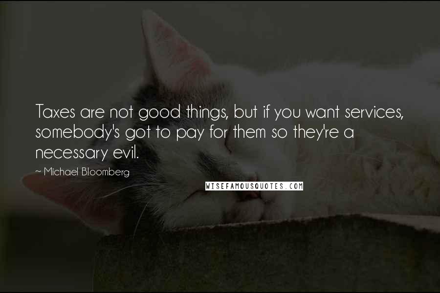 Michael Bloomberg Quotes: Taxes are not good things, but if you want services, somebody's got to pay for them so they're a necessary evil.