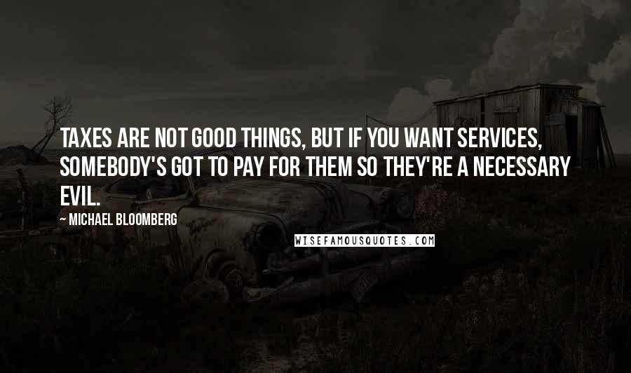 Michael Bloomberg Quotes: Taxes are not good things, but if you want services, somebody's got to pay for them so they're a necessary evil.