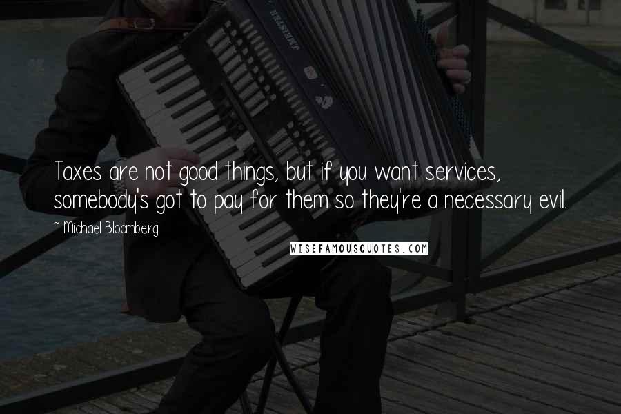Michael Bloomberg Quotes: Taxes are not good things, but if you want services, somebody's got to pay for them so they're a necessary evil.