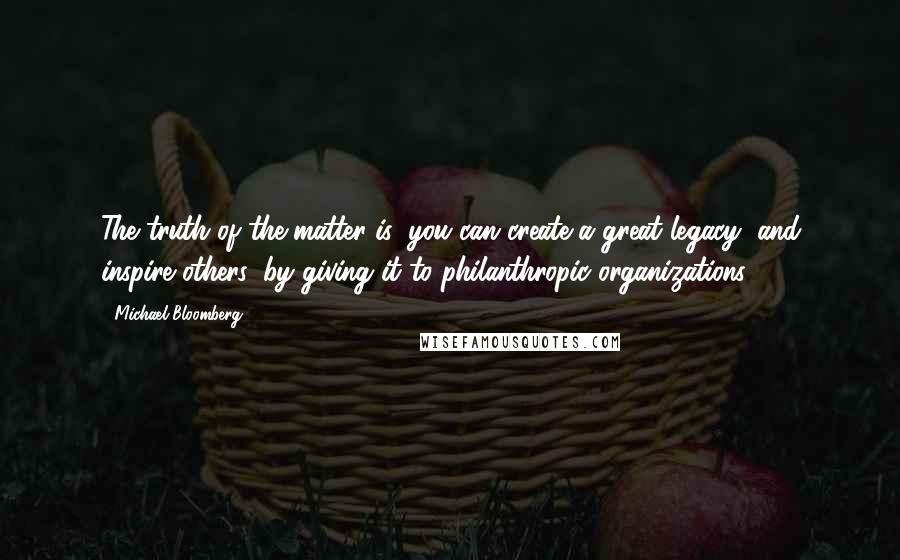 Michael Bloomberg Quotes: The truth of the matter is: you can create a great legacy, and inspire others, by giving it to philanthropic organizations.