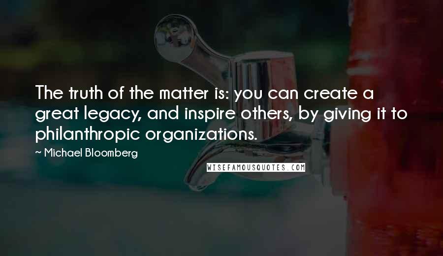 Michael Bloomberg Quotes: The truth of the matter is: you can create a great legacy, and inspire others, by giving it to philanthropic organizations.