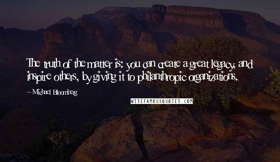 Michael Bloomberg Quotes: The truth of the matter is: you can create a great legacy, and inspire others, by giving it to philanthropic organizations.