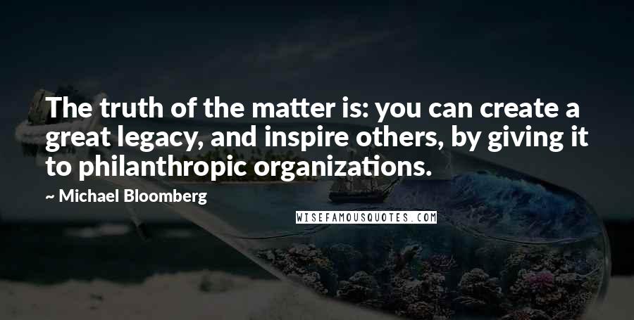 Michael Bloomberg Quotes: The truth of the matter is: you can create a great legacy, and inspire others, by giving it to philanthropic organizations.