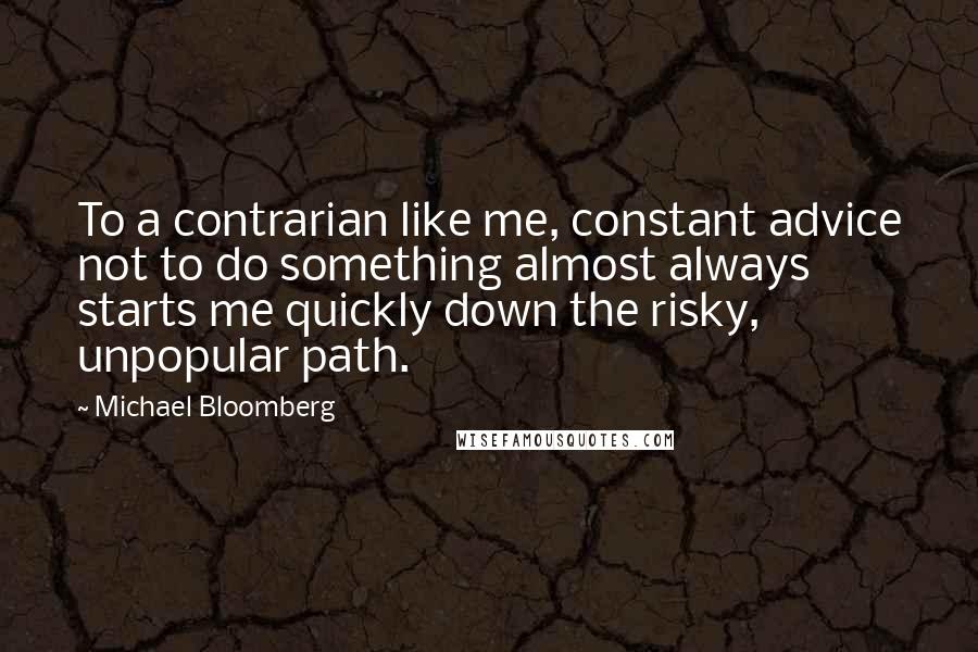 Michael Bloomberg Quotes: To a contrarian like me, constant advice not to do something almost always starts me quickly down the risky, unpopular path.
