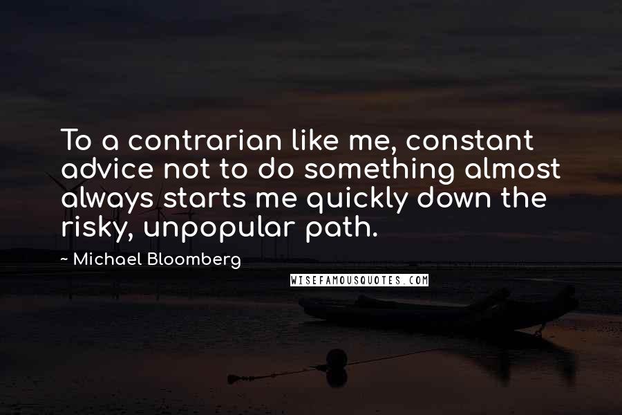 Michael Bloomberg Quotes: To a contrarian like me, constant advice not to do something almost always starts me quickly down the risky, unpopular path.