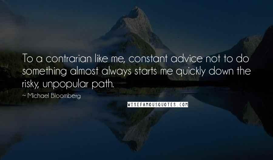 Michael Bloomberg Quotes: To a contrarian like me, constant advice not to do something almost always starts me quickly down the risky, unpopular path.