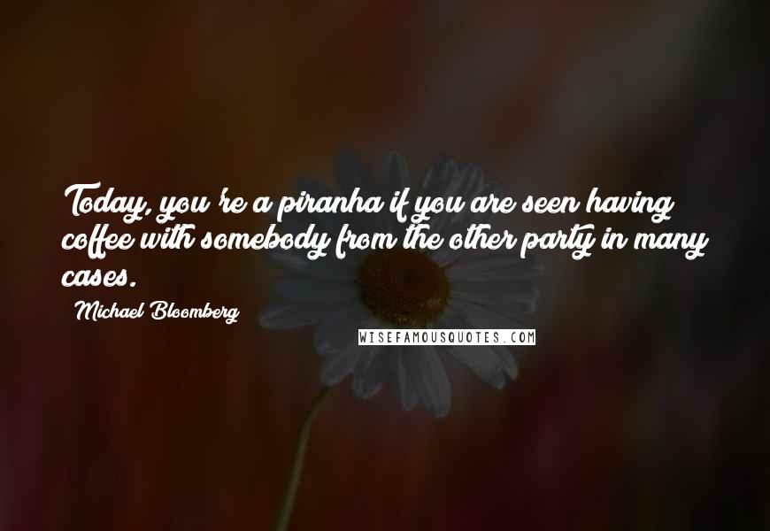 Michael Bloomberg Quotes: Today, you're a piranha if you are seen having coffee with somebody from the other party in many cases.