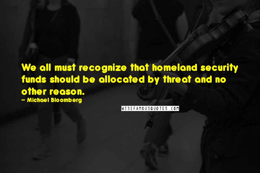 Michael Bloomberg Quotes: We all must recognize that homeland security funds should be allocated by threat and no other reason.