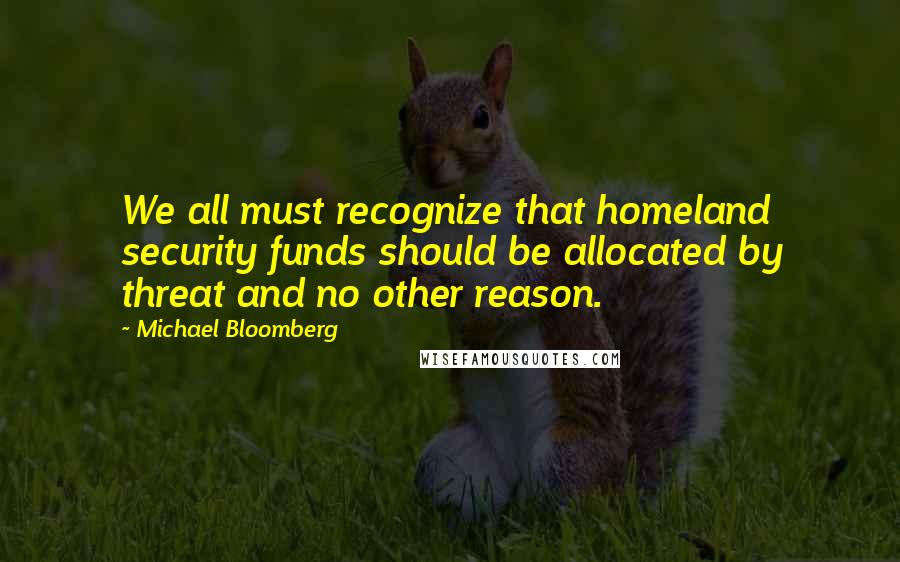 Michael Bloomberg Quotes: We all must recognize that homeland security funds should be allocated by threat and no other reason.