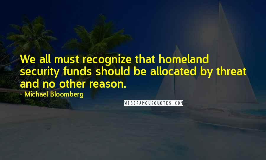 Michael Bloomberg Quotes: We all must recognize that homeland security funds should be allocated by threat and no other reason.