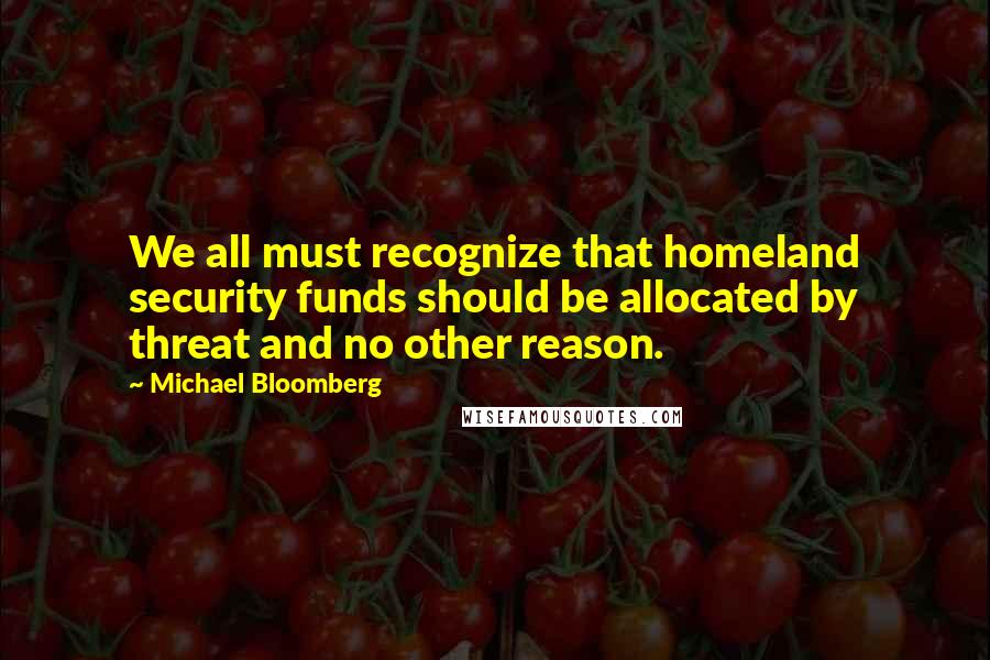 Michael Bloomberg Quotes: We all must recognize that homeland security funds should be allocated by threat and no other reason.