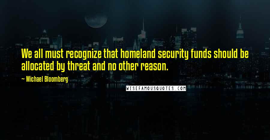 Michael Bloomberg Quotes: We all must recognize that homeland security funds should be allocated by threat and no other reason.