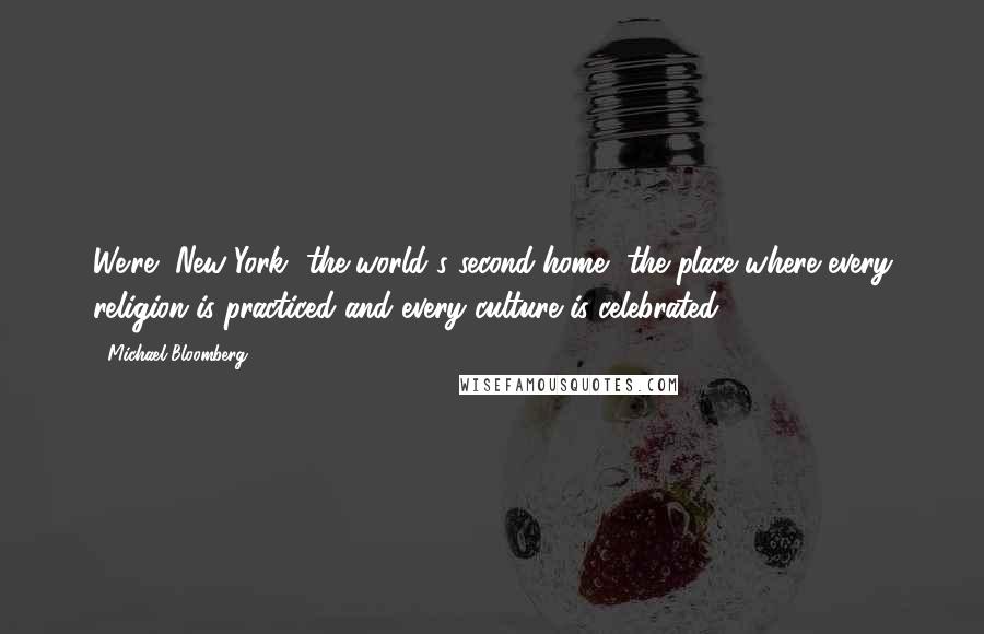 Michael Bloomberg Quotes: We're [New York] the world's second home, the place where every religion is practiced and every culture is celebrated.