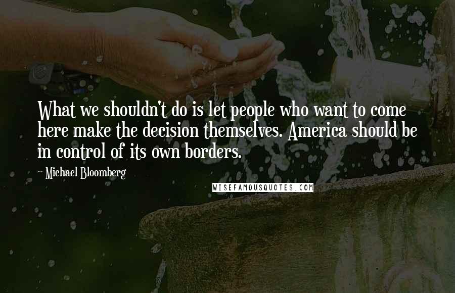 Michael Bloomberg Quotes: What we shouldn't do is let people who want to come here make the decision themselves. America should be in control of its own borders.