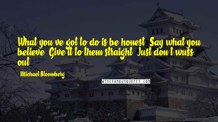 Michael Bloomberg Quotes: What you've got to do is be honest. Say what you believe. Give it to them straight. Just don't wuss out.