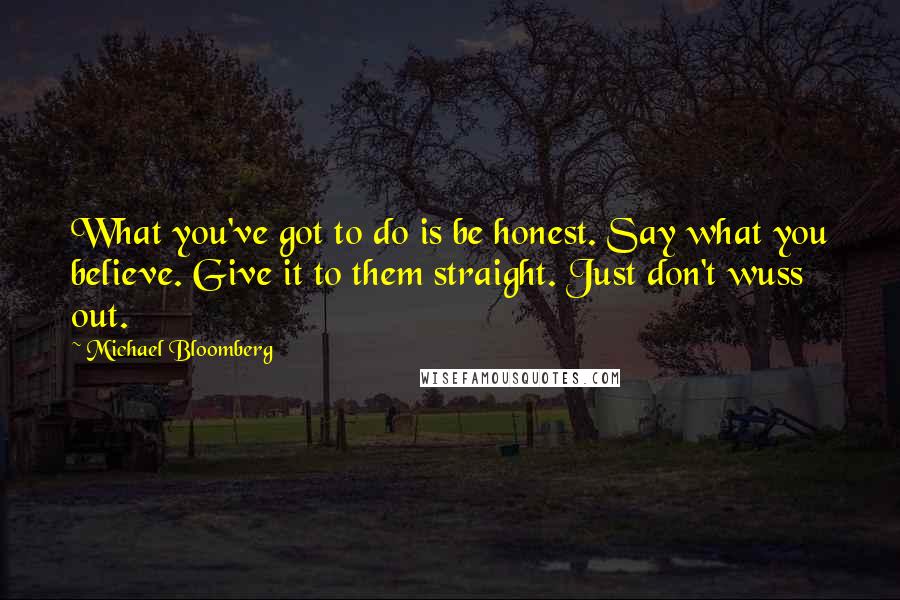 Michael Bloomberg Quotes: What you've got to do is be honest. Say what you believe. Give it to them straight. Just don't wuss out.