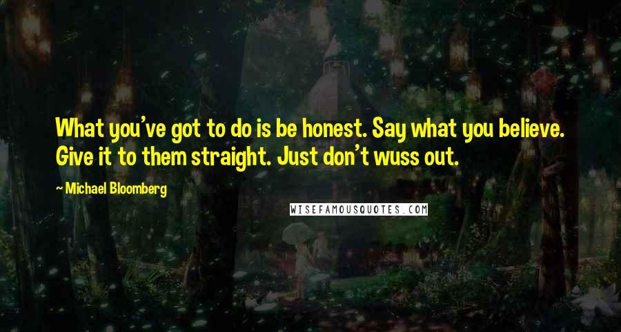 Michael Bloomberg Quotes: What you've got to do is be honest. Say what you believe. Give it to them straight. Just don't wuss out.